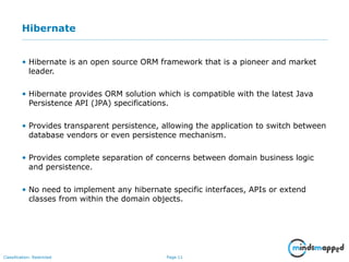 Page 11Classification: Restricted
Hibernate
• Hibernate is an open source ORM framework that is a pioneer and market
leader.
• Hibernate provides ORM solution which is compatible with the latest Java
Persistence API (JPA) specifications.
• Provides transparent persistence, allowing the application to switch between
database vendors or even persistence mechanism.
• Provides complete separation of concerns between domain business logic
and persistence.
• No need to implement any hibernate specific interfaces, APIs or extend
classes from within the domain objects.
 