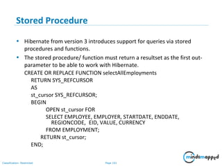 Page 101Classification: Restricted
Stored Procedure
• Hibernate from version 3 introduces support for queries via stored
procedures and functions.
• The stored procedure/ function must return a resultset as the first out-
parameter to be able to work with Hibernate.
CREATE OR REPLACE FUNCTION selectAllEmployments
RETURN SYS_REFCURSOR
AS
st_cursor SYS_REFCURSOR;
BEGIN
OPEN st_cursor FOR
SELECT EMPLOYEE, EMPLOYER, STARTDATE, ENDDATE,
REGIONCODE, EID, VALUE, CURRENCY
FROM EMPLOYMENT;
RETURN st_cursor;
END;
 