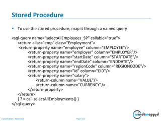 Page 102Classification: Restricted
Stored Procedure
• To use the stored procedure, map it through a named query
<sql-query name="selectAllEmployees_SP" callable="true">
<return alias="emp" class="Employment">
<return-property name="employee" column="EMPLOYEE"/>
<return-property name="employer" column="EMPLOYER"/>
<return-property name="startDate" column="STARTDATE"/>
<return-property name="endDate" column="ENDDATE"/>
<return-property name="regionCode" column="REGIONCODE"/>
<return-property name="id" column="EID"/>
<return-property name="salary">
<return-column name="VALUE"/>
<return-column name="CURRENCY"/>
</return-property>
</return>
{ ? = call selectAllEmployments() }
</sql-query>
 