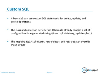 Page 103Classification: Restricted
Custom SQL
• Hibernate3 can use custom SQL statements for create, update, and
delete operations
• The class and collection persisters in Hibernate already contain a set of
configuration time generated strings (insertsql, deletesql, updatesql etc)
• The mapping tags <sql-insert>, <sql-delete>, and <sql-update> override
these strings
 