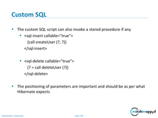 Page 104Classification: Restricted
Custom SQL
• The custom SQL script can also invoke a stored procedure if any
• <sql-insert callable="true">
{call createUser (?, ?)}
</sql-insert>
• <sql-delete callable="true">
{? = call deleteUser (?)}
</sql-delete>
• The positioning of parameters are important and should be as per what
Hibernate expects
 
