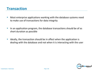 Page 106Classification: Restricted
Transaction
• Most enterprise applications working with the database systems need
to make use of transactions for data integrity
• In an application program, the database transactions should be of as
short duration as possible
• Ideally, the transaction should be in affect when the application is
dealing with the database and not when it is interacting with the user
 