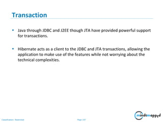 Page 107Classification: Restricted
Transaction
• Java through JDBC and J2EE though JTA have provided powerful support
for transactions.
• Hibernate acts as a client to the JDBC and JTA transactions, allowing the
application to make use of the features while not worrying about the
technical complexities.
 