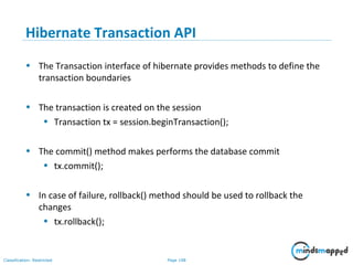 Page 108Classification: Restricted
Hibernate Transaction API
• The Transaction interface of hibernate provides methods to define the
transaction boundaries
• The transaction is created on the session
• Transaction tx = session.beginTransaction();
• The commit() method makes performs the database commit
• tx.commit();
• In case of failure, rollback() method should be used to rollback the
changes
• tx.rollback();
 