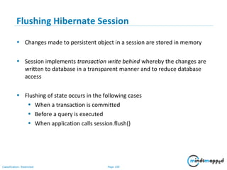 Page 109Classification: Restricted
Flushing Hibernate Session
• Changes made to persistent object in a session are stored in memory
• Session implements transaction write behind whereby the changes are
written to database in a transparent manner and to reduce database
access
• Flushing of state occurs in the following cases
• When a transaction is committed
• Before a query is executed
• When application calls session.flush()
 