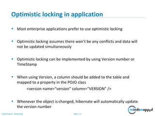 Page 111Classification: Restricted
Optimistic locking in application
• Most enterprise applications prefer to use optimistic locking
• Optimistic locking assumes there won’t be any conflicts and data will
not be updated simultaneously
• Optimistic locking can be implemented by using Version number or
TimeStamp
• When using Version, a column should be added to the table and
mapped to a property in the POJO class
<version name=“version” column=“VERSION” />
• Whenever the object is changed, hibernate will automatically update
the version number
 