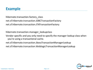 Page 113Classification: Restricted
Example
hibernate.transaction.factory_class
net.sf.hibernate.transaction.JDBCTransactionFactory
net.sf.hibernate.transaction.JTATransactionFactory
hibernate.transaction.manager_lookupclass
Vendor specific and you only need to specify the manager lookup class when
you're using a transactional cache.
net.sf.hibernate.transaction.JbossTransactionManagerLookup
net.sf.hibernate.transaction.WeblogicTransactionManagerLookup
 
