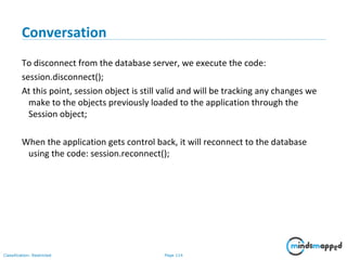 Page 114Classification: Restricted
Conversation
To disconnect from the database server, we execute the code:
session.disconnect();
At this point, session object is still valid and will be tracking any changes we
make to the objects previously loaded to the application through the
Session object;
When the application gets control back, it will reconnect to the database
using the code: session.reconnect();
 