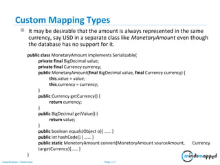Page 117Classification: Restricted
Custom Mapping Types
 It may be desirable that the amount is always represented in the same
currency, say USD in a separate class like MonetaryAmount even though
the database has no support for it.
public class MonetaryAmount implements Serializable{
private final BigDecimal value;
private final Currency currency;
public MonetaryAmount(final BigDecimal value, final Currency currency) {
this.value = value;
this.currency = currency;
}
public Currency getCurrency() {
return currency;
}
public BigDecimal getValue() {
return value;
}
public boolean equals(Object o){ …… }
public int hashCode() { …… }
public static MonetoryAmount convert(MonetoryAmount sourceAmount, Currency
targetCurrency){…… }
}
 