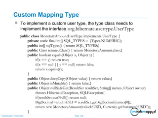 Page 118Classification: Restricted
Custom Mapping Type
 To implement a custom user type, the type class needs to
implement the interface org.hibernate.usertype.UserType
public class MonetaryAmountUserType implements UserType {
private static final int[] SQL_TYPES = {Types.NUMERIC};
public int[] sqlTypes() { return SQL_TYPES;}
public Class retunedClass() { return MonetoryAmount.class;}
public boolean equals(Object x, Object y){
if(x == y) return true;
if(x == null || y == null) return false;
return x.equals(y);
}
public Object deepCopy(Object value) { return value;}
public Object isMutable() { return false;}
public Object nullSafeGet(ResultSet resultSet, String[] names, Object owner)
throws HibernateException, SQLException{
if(resultSet.wasNull()) return null;
BigDecimal valueInUSD = resultSet.getBigDecimal(names[0]);
return new MonetoryAmount(valueInUSD, Currency.getInstance(“USD”));
}
 