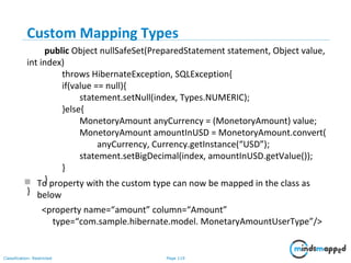Page 119Classification: Restricted
Custom Mapping Types
 To property with the custom type can now be mapped in the class as
below
<property name=“amount” column=“Amount”
type=“com.sample.hibernate.model. MonetaryAmountUserType”/>
public Object nullSafeSet(PreparedStatement statement, Object value,
int index)
throws HibernateException, SQLException{
if(value == null){
statement.setNull(index, Types.NUMERIC);
}else{
MonetoryAmount anyCurrency = (MonetoryAmount) value;
MonetoryAmount amountInUSD = MonetoryAmount.convert(
anyCurrency, Currency.getInstance(“USD”);
statement.setBigDecimal(index, amountInUSD.getValue());
}
}
}
 