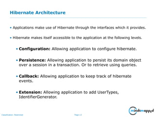 Page 13Classification: Restricted
Hibernate Architecture
• Applications make use of Hibernate through the interfaces which it provides.
• Hibernate makes itself accessible to the application at the following levels.
• Configuration: Allowing application to configure hibernate.
• Persistence: Allowing application to persist its domain object
over a session in a transaction. Or to retrieve using queries.
• Callback: Allowing application to keep track of hibernate
events.
• Extension: Allowing application to add UserTypes,
IdentifierGenerator.
 