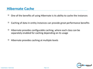 Page 121Classification: Restricted
Hibernate Cache
 One of the benefits of using Hibernate is its ability to cache the instances
 Caching of data in entity instances can provide great performance benefits
 Hibernate provides configurable caching, where each class can be
separately enabled for caching depending on its usage
 Hibernate provides caching at multiple levels
 