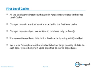 Page 124Classification: Restricted
First Level Cache
 All the persistence instances that are in Persistent state stay in the First
Level Cache
 Changes made in a unit of work are cached in the first level cache
 Changes made to object are written to database only on flush()
 You can opt to not keep data in first level cache by using evict() method
 Not useful for application that deal with bulk or large quantity of data. In
such case, we are better off using plain SQL or stored procedures
 