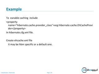 Page 126Classification: Restricted
Example
To eanable caching include
<property
name="hibernate.cache.provider_class">org.hibernate.cache.EhCacheProvi
der</property>
In hibernate.cfg.xml file.
Create ehcache.xml file
it may be hbm specific or a default one.
 