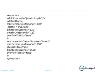 Page 127Classification: Restricted
<ehcache>
<diskStore path="java.io.tmpdir"/>
<defaultCache
maxElementsInMemory="1000“
eternal = true/false
timeToIdleSeconds="120"
timeToLiveSeconds="120"
overflowToDisk="true"
/>
<cache name="example.survey.Survey"
maxElementsInMemory="1000“
eternal = true/false
timeToIdleSeconds="3600"
overflowToDisk="false"
/>
</ehcache>
 