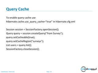 Page 129Classification: Restricted
Query Cache
To enable query cache use
hibernate.cache.use_query_cache=”true” in hibernate.cfg.xml
Session session = SessionFactory.openSession();
Query query = session.createQuery("from Survey");
query.setCacheable(true);
query.setCacheRegion("surveys");
List users = query.list();
SessionFactory.closeSession();
 