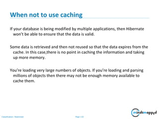 Page 132Classification: Restricted
When not to use caching
If your database is being modified by multiple applications, then Hibernate
won’t be able to ensure that the data is valid.
Some data is retrieved and then not reused so that the data expires from the
cache. In this case,there is no point in caching the information and taking
up more memory.
You’re loading very large numbers of objects. If you’re loading and parsing
millions of objects then there may not be enough memory available to
cache them.
 