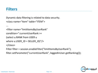 Page 133Classification: Restricted
Filters
Dynamic data filtering is related to data security.
<class name="Item" table="ITEM">
...
<filter name="limitItemsByUserRank"
condition=":currentUserRank >=
(select u.RANK from USER u
where u.USER_ID = SELLER_ID)"/>
</class>
Filter filter = session.enableFilter("limitItemsByUserRank");
filter.setParameter("currentUserRank", loggedInUser.getRanking());
 
