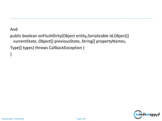 Page 135Classification: Restricted
And
public boolean onFlushDirty(Object entity,Serializable id,Object[]
currentState, Object[] previousState, String[] propertyNames,
Type[] types) throws CallbackException {
}
 