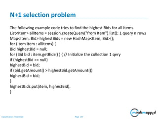 Page 137Classification: Restricted
N+1 selection problem
The following example code tries to find the highest Bids for all Items
List<Item> allItems = session.createQuery("from Item").list(); 1 query n rows
Map<Item, Bid> highestBids = new HashMap<Item, Bid>();
for (Item item : allItems) {
Bid highestBid = null;
for (Bid bid : item.getBids() ) { // Initialize the collection 1 qery
if (highestBid == null)
highestBid = bid;
if (bid.getAmount() > highestBid.getAmount())
highestBid = bid;
}
highestBids.put(item, highestBid);
}
 