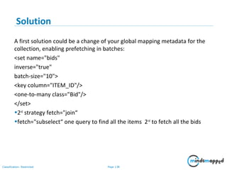 Page 138Classification: Restricted
Solution
A first solution could be a change of your global mapping metadata for the
collection, enabling prefetching in batches:
<set name="bids"
inverse="true"
batch-size="10">
<key column="ITEM_ID"/>
<one-to-many class="Bid"/>
</set>
•2nd
strategy fetch="join“
•fetch="subselect“ one query to find all the items 2nd
to fetch all the bids
 