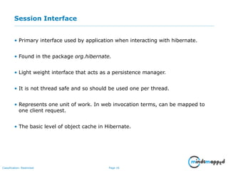 Page 16Classification: Restricted
Session Interface
• Primary interface used by application when interacting with hibernate.
• Found in the package org.hibernate.
• Light weight interface that acts as a persistence manager.
• It is not thread safe and so should be used one per thread.
• Represents one unit of work. In web invocation terms, can be mapped to
one client request.
• The basic level of object cache in Hibernate.
 