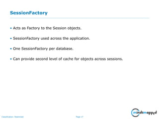 Page 17Classification: Restricted
SessionFactory
• Acts as Factory to the Session objects.
• SessionFactory used across the application.
• One SessionFactory per database.
• Can provide second level of cache for objects across sessions.
 