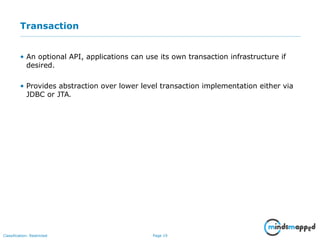 Page 19Classification: Restricted
Transaction
• An optional API, applications can use its own transaction infrastructure if
desired.
• Provides abstraction over lower level transaction implementation either via
JDBC or JTA.
 