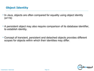 Page 33Classification: Restricted
Object Identity
• In Java, objects are often compared for equality using object identity
(a==b)
• A persistent object may also require comparison of its database identifier,
to establish identity.
• Concept of transient, persistent and detached objects provides different
scopes for objects within which their identities may differ.
 