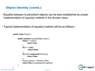 Page 35Classification: Restricted
Object Identity (contd.)
• Equality between to persistent objects can be best established by proper
implementation of equals() method in the domain class.
• Typical implementation of equals() method will be as follows:-
public class Person {
public boolean equals(Object other) {
if(this == other){
return true;
}
if(id == null){
return false;
}
if(!(other instanceof Person)){
return false;
}
Person person = (Person) other;
return this.id.equals(person.getId());
}
}
 