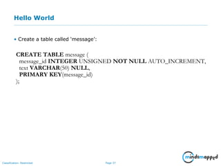 Page 37Classification: Restricted
Hello World
• Create a table called ‘message’:
CREATE TABLE message (
message_id INTEGER UNSIGNED NOT NULL AUTO_INCREMENT,
text VARCHAR(50) NULL,
PRIMARY KEY(message_id)
);
 