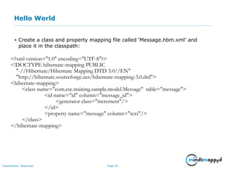 Page 39Classification: Restricted
Hello World
• Create a class and property mapping file called ‘Message.hbm.xml’ and
place it in the classpath:
<?xml version="1.0" encoding="UTF-8"?>
<!DOCTYPE hibernate-mapping PUBLIC
"-//Hibernate/Hibernate Mapping DTD 3.0//EN"
"http://hibernate.sourceforge.net/hibernate-mapping-3.0.dtd">
<hibernate-mapping>
<class name="com.csc.training.sample.model.Message" table="message">
<id name="id" column="message_id">
<generator class="increment"/>
</id>
<property name="message" column="text"/>
</class>
</hibernate-mapping>
 
