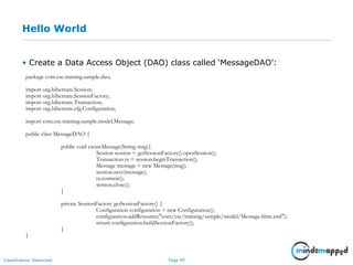 Page 40Classification: Restricted
Hello World
• Create a Data Access Object (DAO) class called ‘MessageDAO’:
package com.csc.training.sample.dao;
import org.hibernate.Session;
import org.hibernate.SessionFactory;
import org.hibernate.Transaction;
import org.hibernate.cfg.Configuration;
import com.csc.training.sample.model.Message;
public class MessageDAO {
public void createMessage(String msg){
Session session = getSessionFactory().openSession();
Transaction tx = session.beginTransaction();
Message message = new Message(msg);
session.save(message);
tx.commit();
session.close();
}
private SessionFactory getSessionFactory() {
Configuration configuration = new Configuration();
configuration.addResource("com/csc/training/sample/model/Message.hbm.xml");
return configuration.buildSessionFactory();
}
}
 