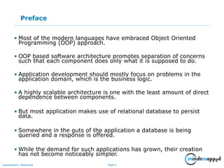 Page 4Classification: Restricted
Preface
• Most of the modern languages have embraced Object Oriented
Programming (OOP) approach.
• OOP based software architecture promotes separation of concerns
such that each component does only what it is supposed to do.
• Application development should mostly focus on problems in the
application domain, which is the business logic.
• A highly scalable architecture is one with the least amount of direct
dependence between components.
• But most application makes use of relational database to persist
data.
• Somewhere in the guts of the application a database is being
queried and a response is offered.
• While the demand for such applications has grown, their creation
has not become noticeably simpler.
 