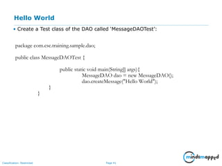 Page 41Classification: Restricted
Hello World
• Create a Test class of the DAO called ‘MessageDAOTest’:
package com.csc.training.sample.dao;
public class MessageDAOTest {
public static void main(String[] args){
MessageDAO dao = new MessageDAO();
dao.createMessage("Hello World");
}
}
 