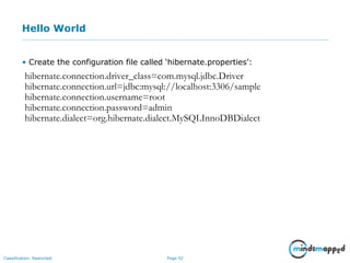 Page 42Classification: Restricted
Hello World
• Create the configuration file called ‘hibernate.properties’:
hibernate.connection.driver_class=com.mysql.jdbc.Driver
hibernate.connection.url=jdbc:mysql://localhost:3306/sample
hibernate.connection.username=root
hibernate.connection.password=admin
hibernate.dialect=org.hibernate.dialect.MySQLInnoDBDialect
 
