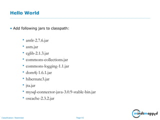 Page 43Classification: Restricted
Hello World
• Add following jars to classpath:
• antlr-2.7.6.jar
• asm.jar
• cglib-2.1.3.jar
• commons-collections.jar
• commons-logging-1.1.jar
• dom4j-1.6.1.jar
• hibernate3.jar
• jta.jar
• mysql-connector-java-3.0.9-stable-bin.jar
• oscache-2.3.2.jar
 