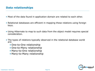 Page 46Classification: Restricted
Data relationships
• Most of the data found in application domain are related to each other.
• Relational databases are efficient in mapping these relations using foreign
keys.
• Using Hibernate to map to such data from the object model requires special
consideration.
• The types of relations typically observed in the relational database world
are:
• One-to-One relationship
• One-to-Many relationship
• Many-to-One relationship
• Many-to-Many relationship
 