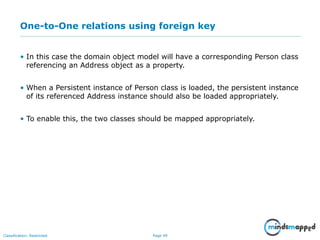 Page 49Classification: Restricted
One-to-One relations using foreign key
• In this case the domain object model will have a corresponding Person class
referencing an Address object as a property.
• When a Persistent instance of Person class is loaded, the persistent instance
of its referenced Address instance should also be loaded appropriately.
• To enable this, the two classes should be mapped appropriately.
 