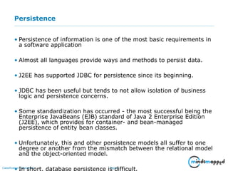 Page 5Classification: Restricted
Persistence
• Persistence of information is one of the most basic requirements in
a software application
• Almost all languages provide ways and methods to persist data.
• J2EE has supported JDBC for persistence since its beginning.
• JDBC has been useful but tends to not allow isolation of business
logic and persistence concerns.
• Some standardization has occurred - the most successful being the
Enterprise JavaBeans (EJB) standard of Java 2 Enterprise Edition
(J2EE), which provides for container- and bean-managed
persistence of entity bean classes.
• Unfortunately, this and other persistence models all suffer to one
degree or another from the mismatch between the relational model
and the object-oriented model.
• In short, database persistence is difficult.
 