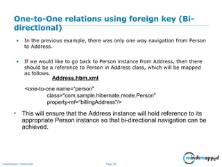 Page 52Classification: Restricted
One-to-One relations using foreign key (Bi-
directional)
• In the previous example, there was only one way navigation from Person
to Address.
• If we would like to go back to Person instance from Address, then there
should be a reference to Person in Address class, which will be mapped
as follows.
<one-to-one name=“person"
class="com.sample.hibernate.mode.Person"
property-ref=“billingAddress"/>
Address.hbm.xml
• This will ensure that the Address instance will hold reference to its
appropriate Person instance so that bi-directional navigation can be
achieved.
 