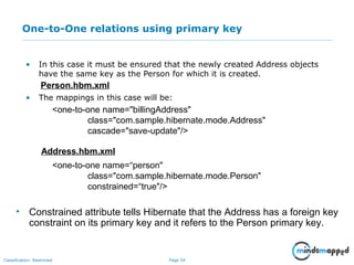Page 54Classification: Restricted
One-to-One relations using primary key
• In this case it must be ensured that the newly created Address objects
have the same key as the Person for which it is created.
• The mappings in this case will be:
Person.hbm.xml
<one-to-one name="billingAddress"
class="com.sample.hibernate.mode.Address"
cascade="save-update"/>
Address.hbm.xml
<one-to-one name=“person"
class="com.sample.hibernate.mode.Person"
constrained=“true"/>
• Constrained attribute tells Hibernate that the Address has a foreign key
constraint on its primary key and it refers to the Person primary key.
 