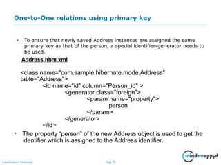 Page 55Classification: Restricted
One-to-One relations using primary key
• To ensure that newly saved Address instances are assigned the same
primary key as that of the person, a special identifier-generator needs to
be used.
Address.hbm.xml
<class name="com.sample.hibernate.mode.Address"
table="Address">
<id name="id" column="Person_id" >
<generator class="foreign">
<param name="property">
person
</param>
</generator>
</id>
• The property “person” of the new Address object is used to get the
identifier which is assigned to the Address identifier.
 