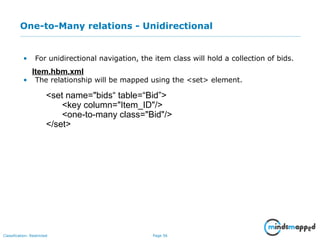 Page 56Classification: Restricted
One-to-Many relations - Unidirectional
• For unidirectional navigation, the item class will hold a collection of bids.
• The relationship will be mapped using the <set> element.
Item.hbm.xml
<set name="bids“ table=“Bid”>
<key column="Item_ID"/>
<one-to-many class="Bid"/>
</set>
 