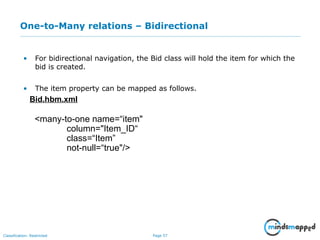Page 57Classification: Restricted
One-to-Many relations – Bidirectional
• For bidirectional navigation, the Bid class will hold the item for which the
bid is created.
• The item property can be mapped as follows.
Bid.hbm.xml
<many-to-one name=“item"
column="Item_ID“
class=“Item”
not-null=“true"/>
 