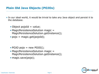 Page 6Classification: Restricted
Plain Old Java Objects (POJOs)
• In our ideal world, it would be trivial to take any Java object and persist it to
the database.
• Object pojoId = value;
• MagicPersistenceSolution magic =
MagicPersistenceSolution.getInstance();
• pojo = magic.get(pojoId);
• POJO pojo = new POJO();
• MagicPersistenceSolution magic =
MagicPersistenceSolution.getInstance();
• magic.save(pojo);
 
