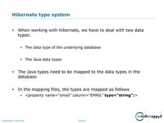 Page 62Classification: Restricted
Hibernate type system
• When working with hibernate, we have to deal with two data
types:
• The data type of the underlying database
• The Java data types
• The Java types need to be mapped to the data types in the
database
• In the mapping files, the types are mapped as follows
• <property name=“email” column=“EMAIL” type=“string”/>
 
