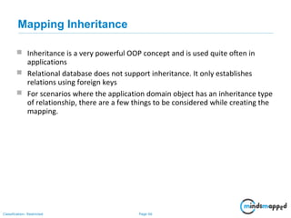 Page 66Classification: Restricted
Mapping Inheritance
 Inheritance is a very powerful OOP concept and is used quite often in
applications
 Relational database does not support inheritance. It only establishes
relations using foreign keys
 For scenarios where the application domain object has an inheritance type
of relationship, there are a few things to be considered while creating the
mapping.
 