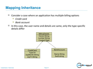 Page 67Classification: Restricted
 Consider a case where an application has multiple billing options
 Credit card
 Bank account
 In this case, the user name and details are same, only the type specific
details differ
CreditCard
Type:int
expMonth:String
expYr:String
BankAccount
Name:String
Swift:string
BillingDetails
Owner:String
number:String
Created:Date
Mapping Inheritance
 